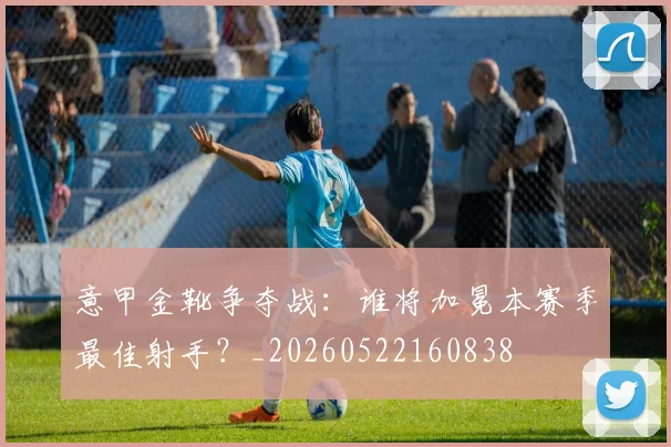 意甲金靴争夺战：谁将加冕本赛季最佳射手？_20260522160838